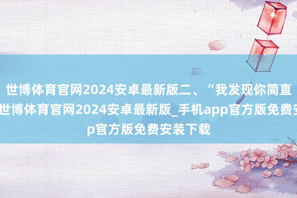 世博体育官网2024安卓最新版二、“我发现你简直很荒谬-世博体育官网2024安卓最新版_手机app官方版免费安装下载