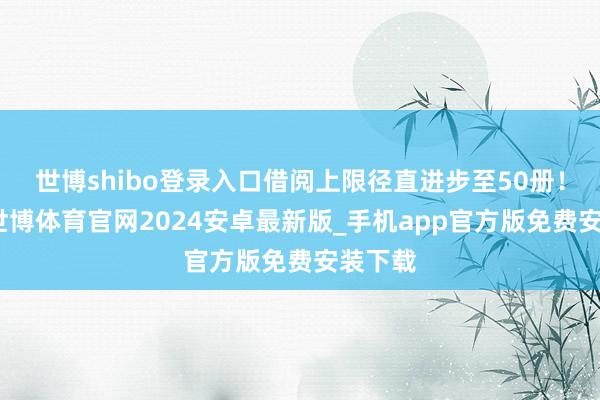 世博shibo登录入口借阅上限径直进步至50册!末尾-世博体育官网2024安卓最新版_手机app官方版免费安装下载
