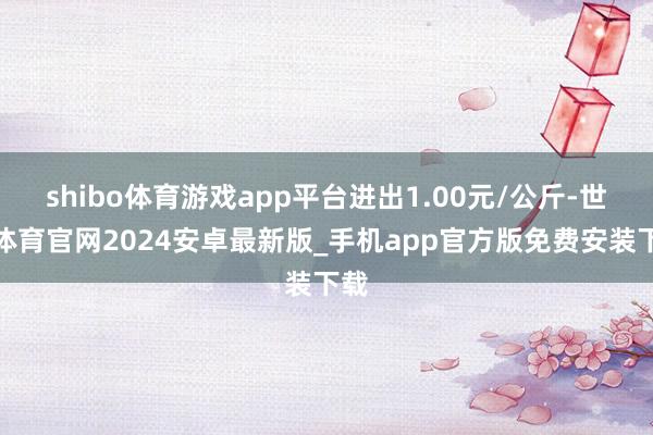 shibo体育游戏app平台进出1.00元/公斤-世博体育官网2024安卓最新版_手机app官方版免费安装下载