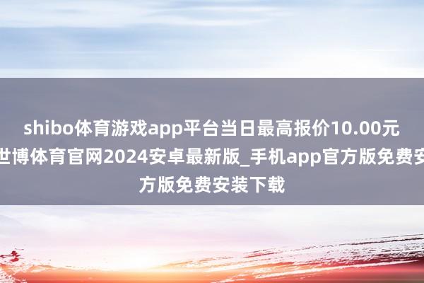 shibo体育游戏app平台当日最高报价10.00元/公斤-世博体育官网2024安卓最新版_手机app官方版免费安装下载