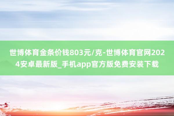 世博体育金条价钱803元/克-世博体育官网2024安卓最新版_手机app官方版免费安装下载