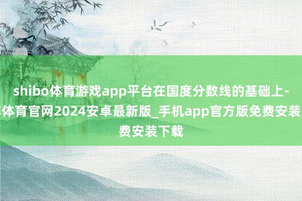 shibo体育游戏app平台在国度分数线的基础上-世博体育官网2024安卓最新版_手机app官方版免费安装下载