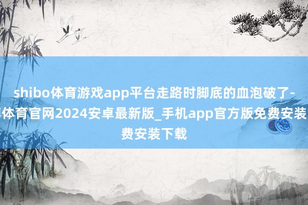shibo体育游戏app平台走路时脚底的血泡破了-世博体育官网2024安卓最新版_手机app官方版免费安装下载