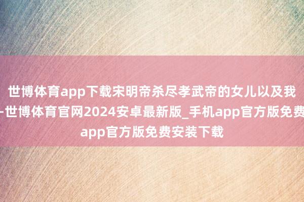 世博体育app下载宋明帝杀尽孝武帝的女儿以及我方的手足-世博体育官网2024安卓最新版_手机app官方版免费安装下载