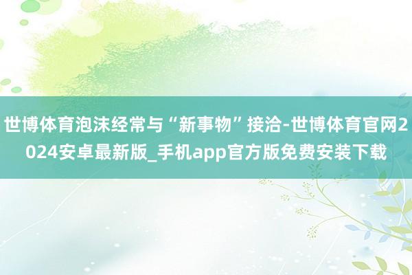 世博体育泡沫经常与“新事物”接洽-世博体育官网2024安卓最新版_手机app官方版免费安装下载