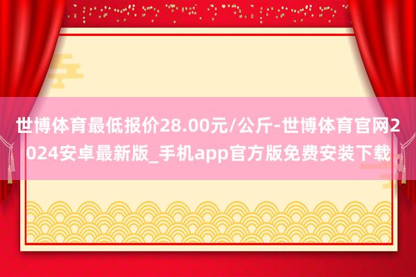 世博体育最低报价28.00元/公斤-世博体育官网2024安卓最新版_手机app官方版免费安装下载