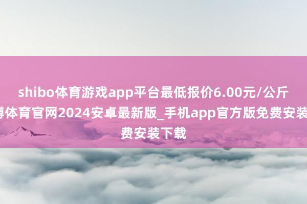 shibo体育游戏app平台最低报价6.00元/公斤-世博体育官网2024安卓最新版_手机app官方版免费安装下载
