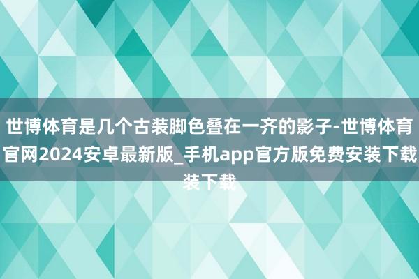 世博体育是几个古装脚色叠在一齐的影子-世博体育官网2024安卓最新版_手机app官方版免费安装下载
