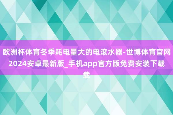 欧洲杯体育冬季耗电量大的电滚水器-世博体育官网2024安卓最新版_手机app官方版免费安装下载