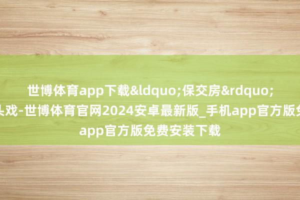 世博体育app下载&ldquo;保交房&rdquo;是其中的重头戏-世博体育官网2024安卓最新版_手机app官方版免费安装下载