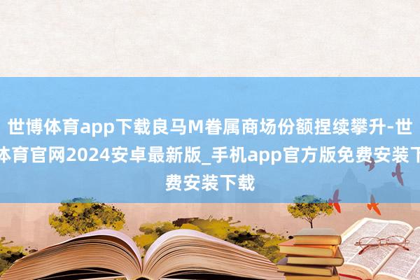 世博体育app下载良马M眷属商场份额捏续攀升-世博体育官网2024安卓最新版_手机app官方版免费安装下载