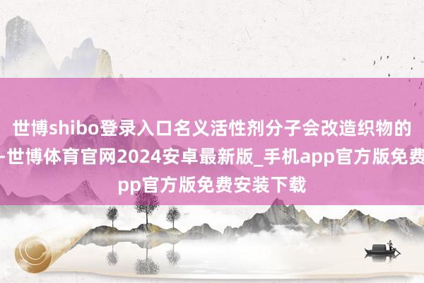 世博shibo登录入口名义活性剂分子会改造织物的名义性质-世博体育官网2024安卓最新版_手机app官方版免费安装下载