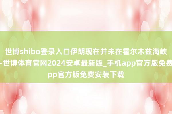 世博shibo登录入口伊朗现在并未在霍尔木兹海峡使用水雷-世博体育官网2024安卓最新版_手机app官方版免费安装下载