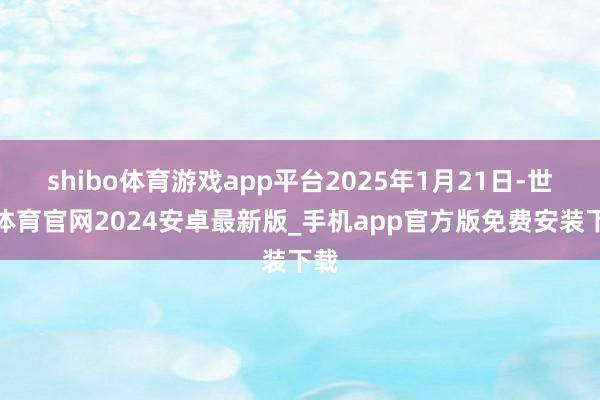 shibo体育游戏app平台2025年1月21日-世博体育官网2024安卓最新版_手机app官方版免费安装下载