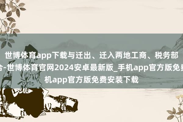 世博体育app下载与迁出、迁入两地工商、税务部门细腻配合-世博体育官网2024安卓最新版_手机app官方版免费安装下载