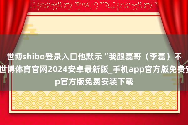 世博shibo登录入口他默示“我跟磊哥(李磊)不异挺多-世博体育官网2024安卓最新版_手机app官方版免费安装下载