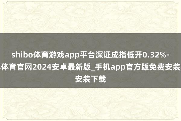 shibo体育游戏app平台深证成指低开0.32%-世博体育官网2024安卓最新版_手机app官方版免费安装下载