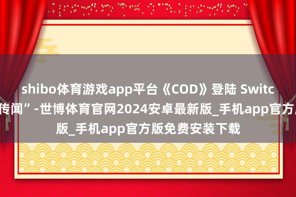 shibo体育游戏app平台《COD》登陆 Switch 2 不再只是“传闻”-世博体育官网2024安卓最新版_手机app官方版免费安装下载