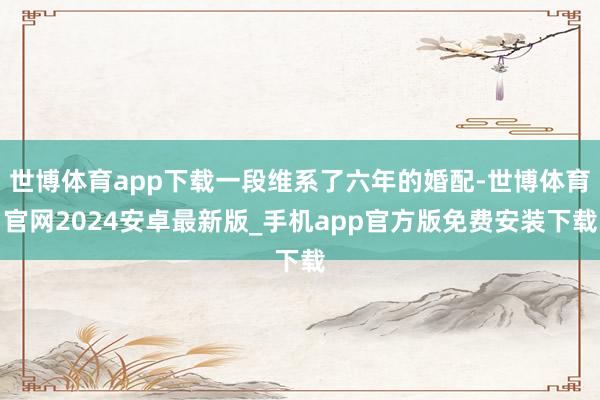 世博体育app下载一段维系了六年的婚配-世博体育官网2024安卓最新版_手机app官方版免费安装下载