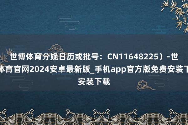 世博体育分娩日历或批号：CN11648225）-世博体育官网2024安卓最新版_手机app官方版免费安装下载