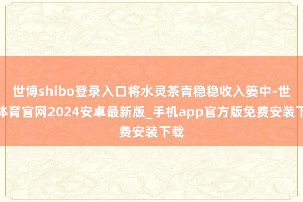 世博shibo登录入口将水灵茶青稳稳收入篓中-世博体育官网2024安卓最新版_手机app官方版免费安装下载