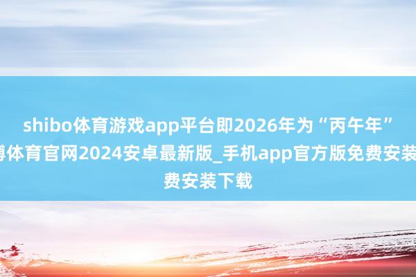 shibo体育游戏app平台即2026年为“丙午年”-世博体育官网2024安卓最新版_手机app官方版免费安装下载