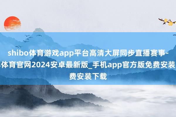 shibo体育游戏app平台高清大屏同步直播赛事-世博体育官网2024安卓最新版_手机app官方版免费安装下载