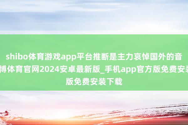 shibo体育游戏app平台推断是主力哀悼国外的音信-世博体育官网2024安卓最新版_手机app官方版免费安装下载