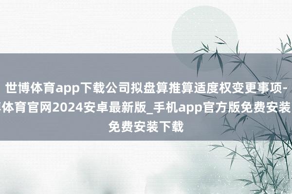 世博体育app下载公司拟盘算推算适度权变更事项-世博体育官网2024安卓最新版_手机app官方版免费安装下载