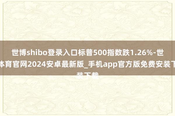 世博shibo登录入口标普500指数跌1.26%-世博体育官网2024安卓最新版_手机app官方版免费安装下载