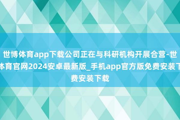 世博体育app下载公司正在与科研机构开展合营-世博体育官网2024安卓最新版_手机app官方版免费安装下载