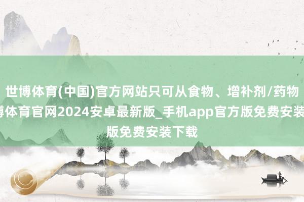世博体育(中国)官方网站只可从食物、增补剂/药物-世博体育官网2024安卓最新版_手机app官方版免费安装下载