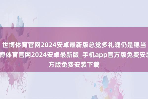世博体育官网2024安卓最新版总觉多礼魄仍是稳当了-世博体育官网2024安卓最新版_手机app官方版免费安装下载