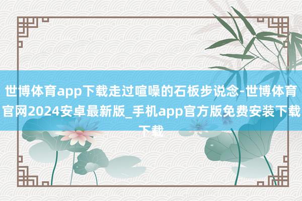 世博体育app下载走过喧噪的石板步说念-世博体育官网2024安卓最新版_手机app官方版免费安装下载