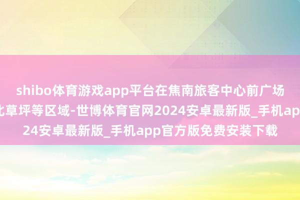 shibo体育游戏app平台在焦南旅客中心前广场、焦东进口广场、焦北草坪等区域-世博体育官网2024安卓最新版_手机app官方版免费安装下载