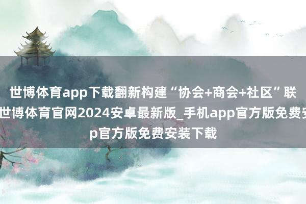 世博体育app下载翻新构建“协会+商会+社区”联动机制-世博体育官网2024安卓最新版_手机app官方版免费安装下载