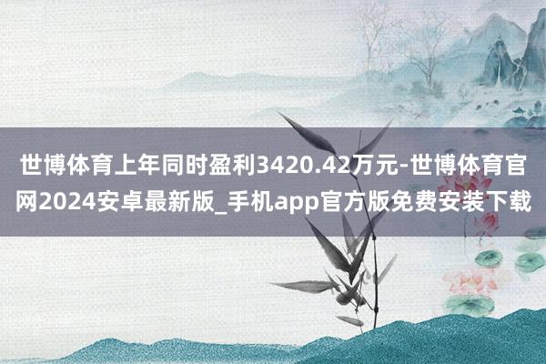 世博体育上年同时盈利3420.42万元-世博体育官网2024安卓最新版_手机app官方版免费安装下载