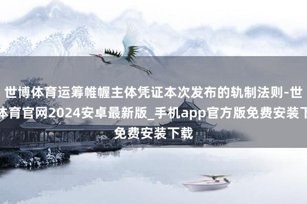 世博体育运筹帷幄主体凭证本次发布的轨制法则-世博体育官网2024安卓最新版_手机app官方版免费安装下载