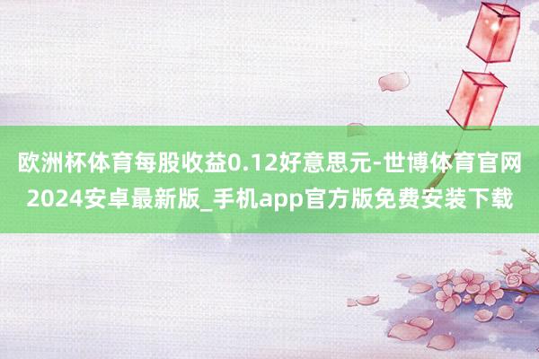 欧洲杯体育每股收益0.12好意思元-世博体育官网2024安卓最新版_手机app官方版免费安装下载