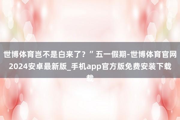 世博体育岂不是白来了？”五一假期-世博体育官网2024安卓最新版_手机app官方版免费安装下载