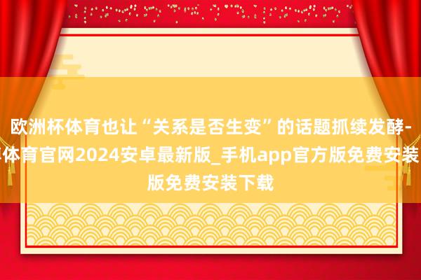 欧洲杯体育也让“关系是否生变”的话题抓续发酵-世博体育官网2024安卓最新版_手机app官方版免费安装下载