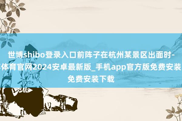 世博shibo登录入口前阵子在杭州某景区出面时-世博体育官网2024安卓最新版_手机app官方版免费安装下载