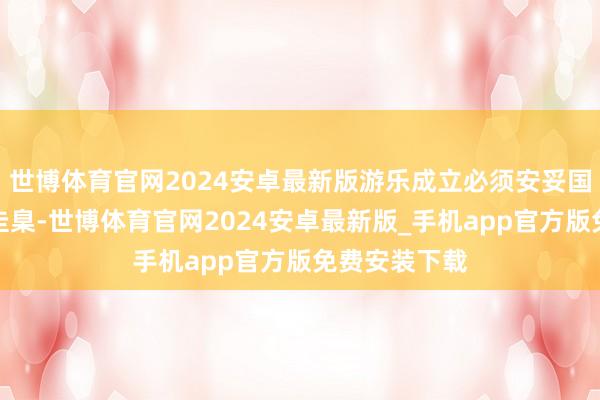 世博体育官网2024安卓最新版游乐成立必须安妥国度强制安全圭臬-世博体育官网2024安卓最新版_手机app官方版免费安装下载
