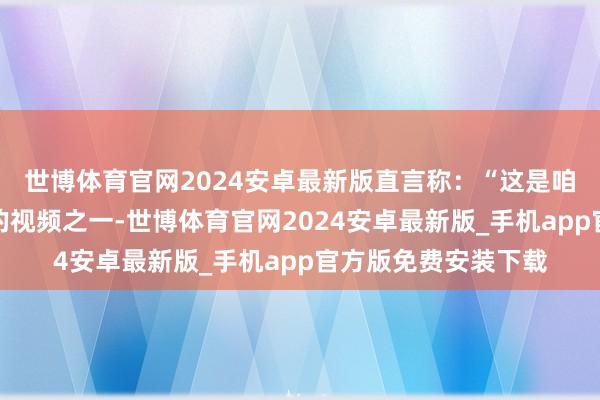 世博体育官网2024安卓最新版直言称：“这是咱们发布过的最精彩的视频之一-世博体育官网2024安卓最新版_手机app官方版免费安装下载