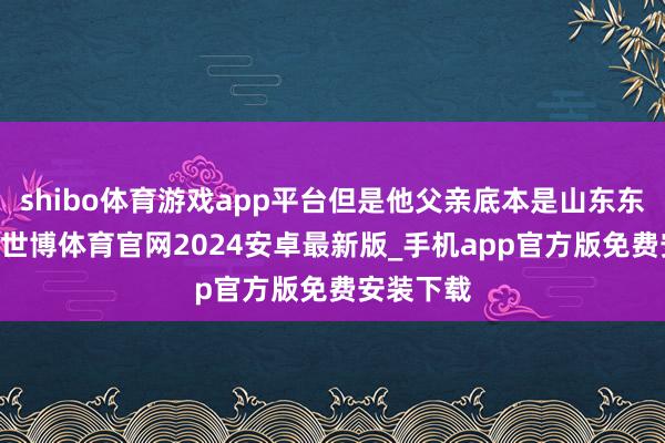 shibo体育游戏app平台但是他父亲底本是山东东说念主 -世博体育官网2024安卓最新版_手机app官方版免费安装下载