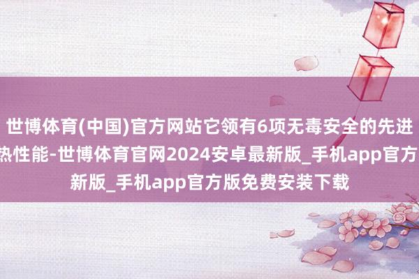 世博体育(中国)官方网站它领有6项无毒安全的先进时期以及4大发热性能-世博体育官网2024安卓最新版_手机app官方版免费安装下载