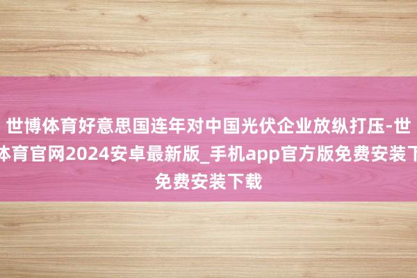 世博体育好意思国连年对中国光伏企业放纵打压-世博体育官网2024安卓最新版_手机app官方版免费安装下载