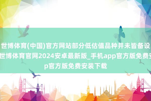 世博体育(中国)官方网站部分低估值品种并未皆备设立估值-世博体育官网2024安卓最新版_手机app官方版免费安装下载
