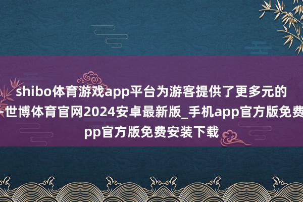 shibo体育游戏app平台为游客提供了更多元的出境选定-世博体育官网2024安卓最新版_手机app官方版免费安装下载