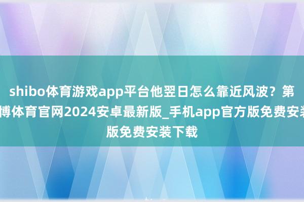 shibo体育游戏app平台他翌日怎么靠近风波？第四-世博体育官网2024安卓最新版_手机app官方版免费安装下载